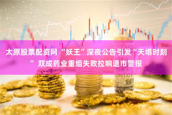 太原股票配资网 “妖王”深夜公告引发“天塌时刻” 双成药业重组失败拉响退市警报