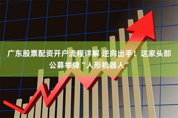 广东股票配资开户流程详解 逆向出手！这家头部公募举牌“人形机器人”