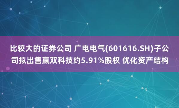 比较大的证券公司 广电电气(601616.SH)子公司拟出售赢双科技约5.91%股权 优化资产结构