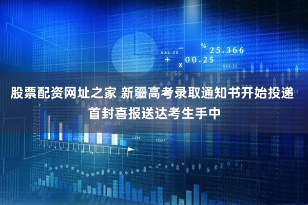 股票配资网址之家 新疆高考录取通知书开始投递 首封喜报送达考生手中