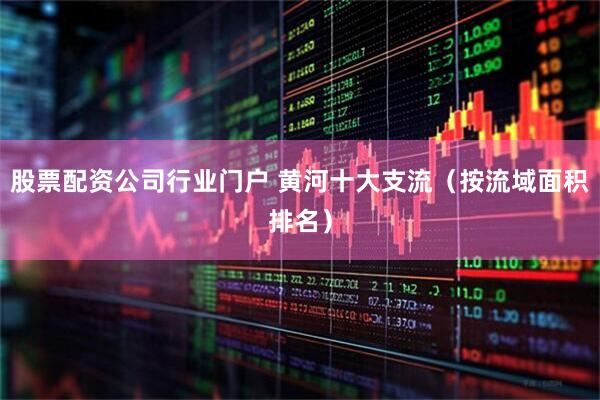 股票配资公司行业门户 黄河十大支流（按流域面积排名）