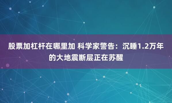 股票加杠杆在哪里加 科学家警告：沉睡1.2万年的大地震断层正在苏醒