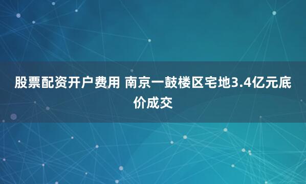 股票配资开户费用 南京一鼓楼区宅地3.4亿元底价成交