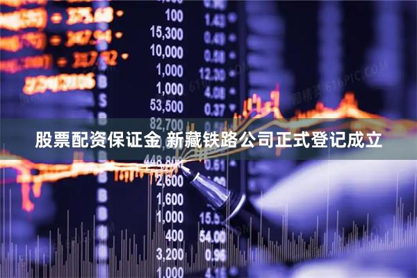 股票配资保证金 新藏铁路公司正式登记成立