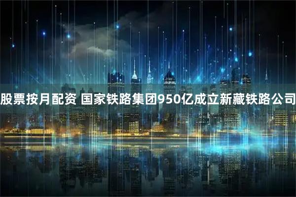 股票按月配资 国家铁路集团950亿成立新藏铁路公司