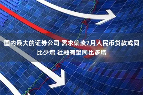 国内最大的证券公司 需求偏淡7月人民币贷款或同比少增 社融有望同比多增