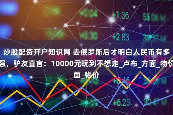 炒股配资开户知识网 去俄罗斯后才明白人民币有多强，驴友直言：10000元玩到不想走_卢布_方面_物价