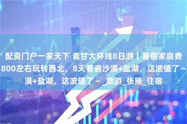 配资门户一家天下 青甘大环线8日游｜暑假家庭费用大概多少钱？1800左右玩转西北，8天看遍沙漠+盐湖，这波值了～_旅游_张掖_住宿