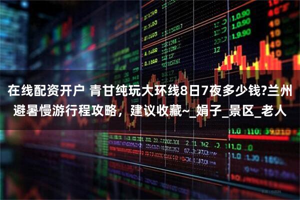 在线配资开户 青甘纯玩大环线8日7夜多少钱?兰州避暑慢游行程攻略，建议收藏~_娟子_景区_老人