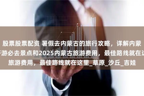 股票股票配资 暑假去内蒙古的旅行攻略，详解内蒙古5天4晚玩法，亲子游必去景点和2025内蒙古旅游费用，最佳路线就在这里_草原_沙丘_吉娃
