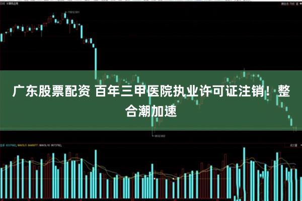 广东股票配资 百年三甲医院执业许可证注销！整合潮加速