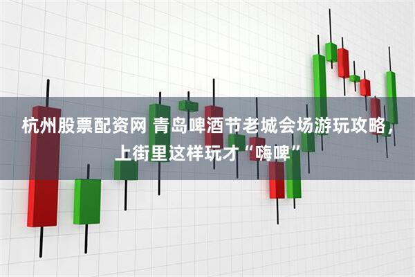 杭州股票配资网 青岛啤酒节老城会场游玩攻略，上街里这样玩才“嗨啤”