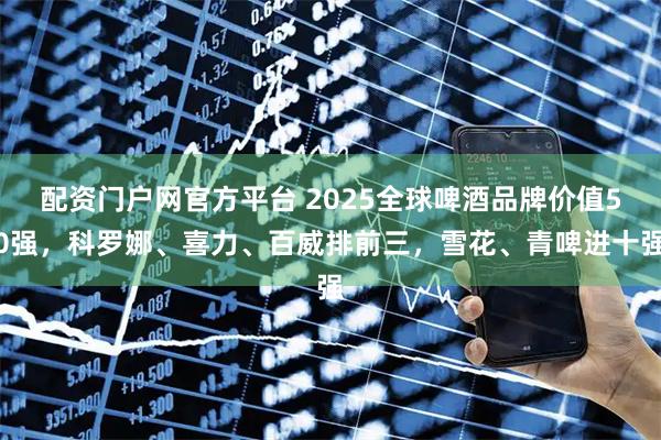 配资门户网官方平台 2025全球啤酒品牌价值50强，科罗娜、喜力、百威排前三，雪花、青啤进十强