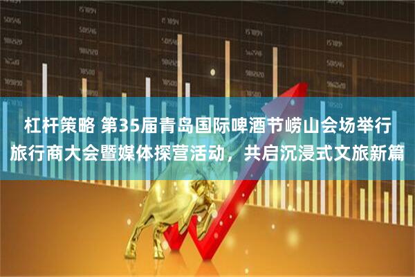 杠杆策略 第35届青岛国际啤酒节崂山会场举行旅行商大会暨媒体探营活动，共启沉浸式文旅新篇