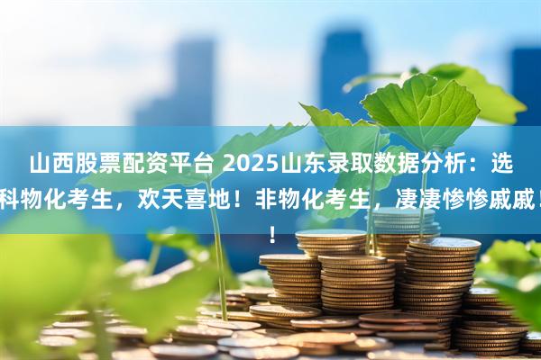 山西股票配资平台 2025山东录取数据分析：选科物化考生，欢天喜地！非物化考生，凄凄惨惨戚戚！