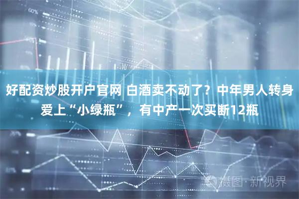 好配资炒股开户官网 白酒卖不动了？中年男人转身爱上“小绿瓶”，有中产一次买断12瓶