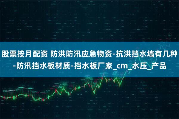 股票按月配资 防洪防汛应急物资-抗洪挡水墙有几种-防汛挡水板材质-挡水板厂家_cm_水压_产品