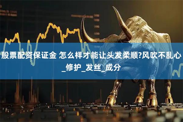 股票配资保证金 怎么样才能让头发柔顺?风吹不乱心_修护_发丝_成分