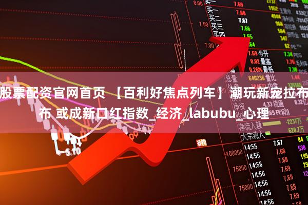 股票配资官网首页 【百利好焦点列车】潮玩新宠拉布布 或成新口红指数_经济_labubu_心理