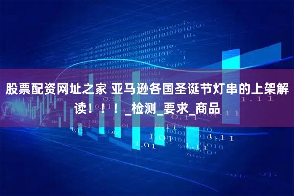 股票配资网址之家 亚马逊各国圣诞节灯串的上架解读！！！_检测_要求_商品