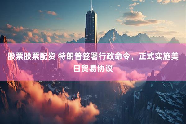 股票股票配资 特朗普签署行政命令，正式实施美日贸易协议