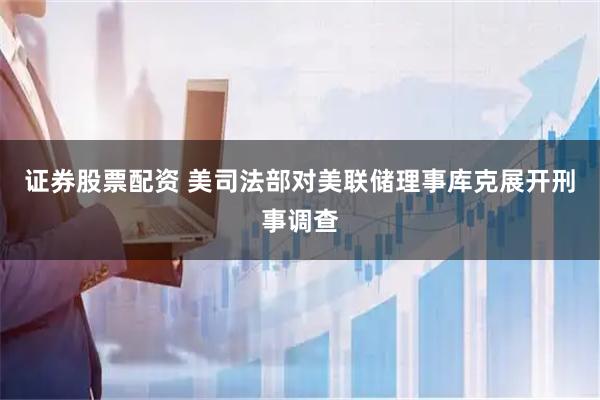 证券股票配资 美司法部对美联储理事库克展开刑事调查