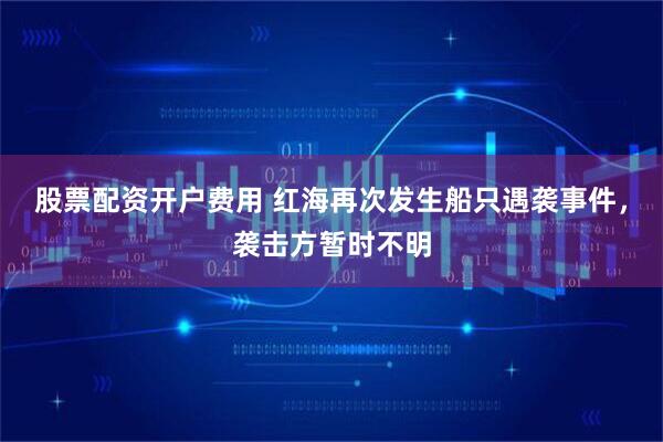 股票配资开户费用 红海再次发生船只遇袭事件，袭击方暂时不明