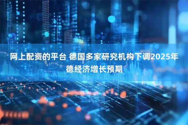 网上配资的平台 德国多家研究机构下调2025年德经济增长预期