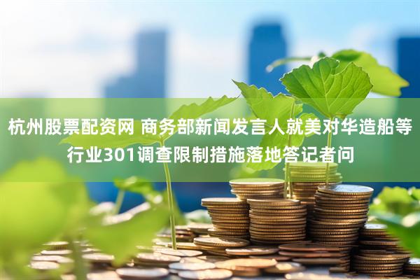 杭州股票配资网 商务部新闻发言人就美对华造船等行业301调查限制措施落地答记者问
