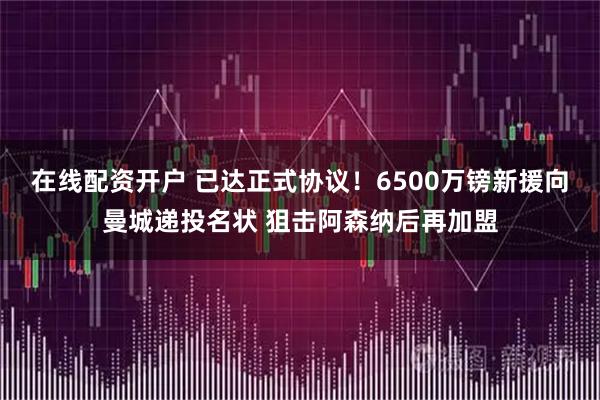 在线配资开户 已达正式协议！6500万镑新援向曼城递投名状 狙击阿森纳后再加盟