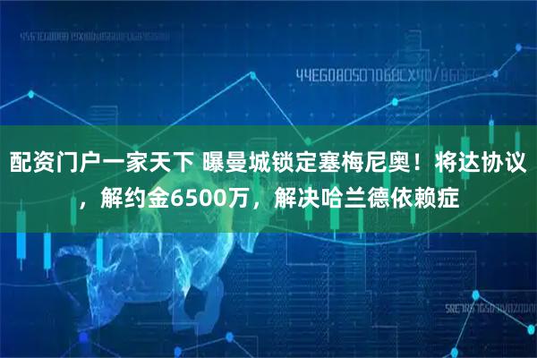 配资门户一家天下 曝曼城锁定塞梅尼奥！将达协议，解约金6500万，解决哈兰德依赖症