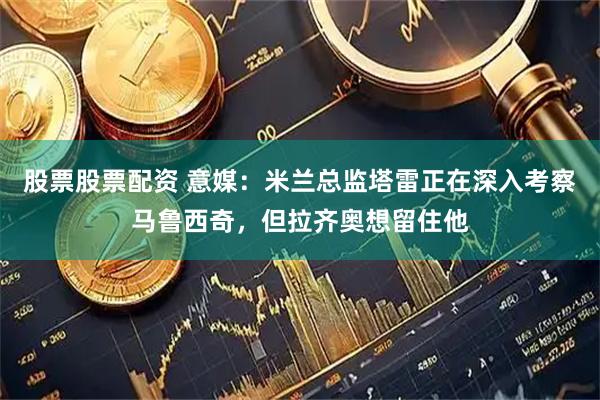 股票股票配资 意媒：米兰总监塔雷正在深入考察马鲁西奇，但拉齐奥想留住他