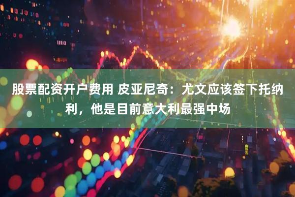 股票配资开户费用 皮亚尼奇：尤文应该签下托纳利，他是目前意大利最强中场