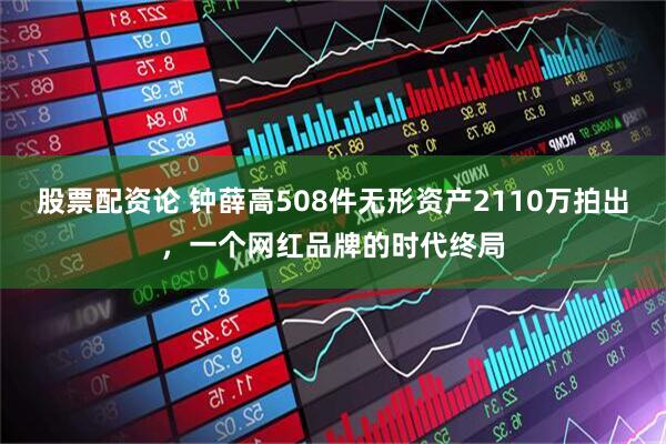 股票配资论 钟薛高508件无形资产2110万拍出，一个网红品牌的时代终局