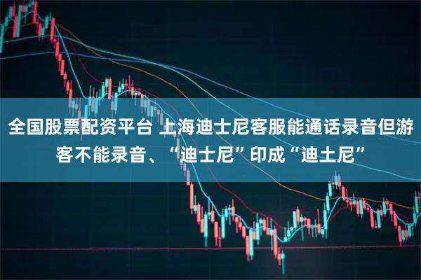 全国股票配资平台 上海迪士尼客服能通话录音但游客不能录音、“迪士尼”印成“迪土尼”